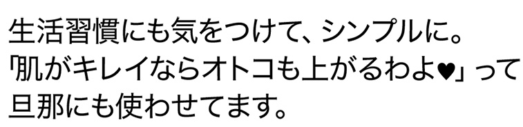 生活習慣にも気をつけて、シンプルに。「肌がキレイならオトコも上がるわよ♥」って旦那にも使わせてます。