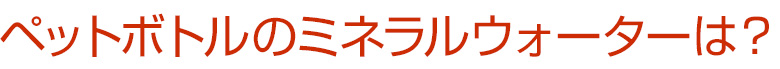 ペットボトル入りミネラルウォーターは？