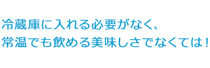 冷蔵庫に入れる必要がなく、常温でも飲める美味しさでなくては！