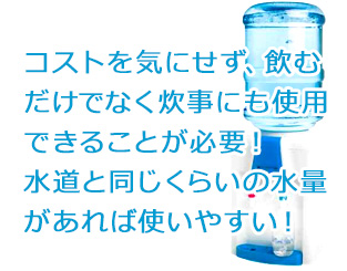 コストを気にせず、飲むだけでなく炊事にも使用できることが必要！水道と同じくらいの水量があれば使いやすい！