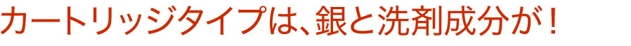 カートリッジタイプは、銀と洗剤成分が！