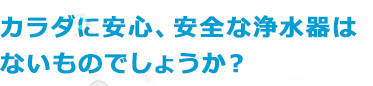 カラダに安心、安全な浄水器はないものでしょうか？