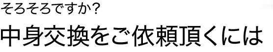 中身交換をご依頼頂くには