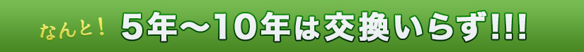  なんと！5年～10年は交換いらず!!!